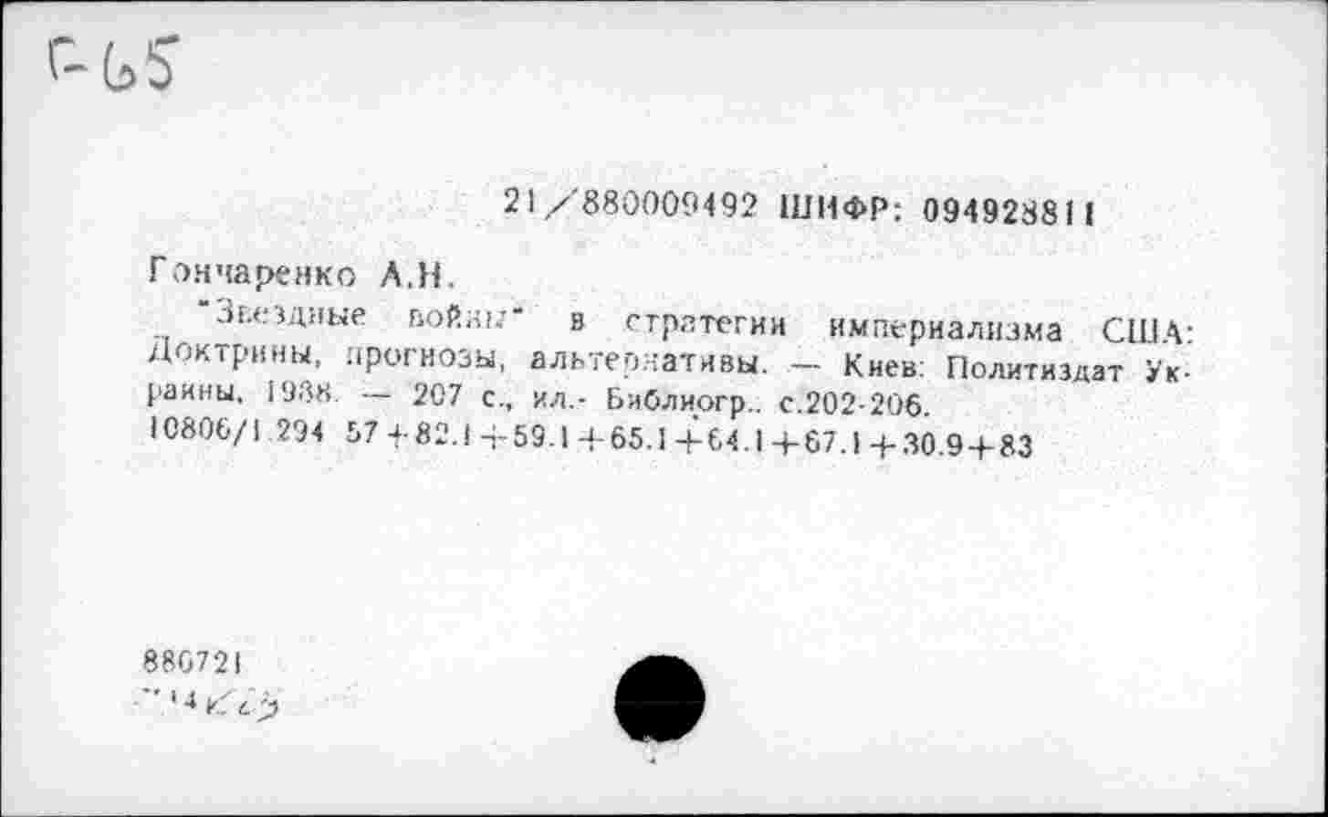 ﻿21/ 880009492 ШИФР; 094928811
Гончаренко А.Н.
Звездные войн!;" в стратегии империализма США-Доктрины, прогнозы, альтернативы. - Киев: Политиздат Украины. 1988. — 207 с., ил,- Библиогр.. с.202-206.
10806/1 294 67 4-82.1 +59.1 +65.1 +64.1 +67.1 +30.9 + 83
886721